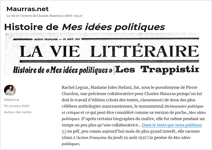 Stéphane Blanchonnet l'a annoncé hier sur les réseaux sociaux :
Un grand grand jour pour les études maurrassiennes avec la reprise des publications du site maurras.net (j’y collabore désormais, et de plus en plus activement à l’avenir) ! Le texte que nous publions est aussi méconnu qu’exceptionnel : le récit par Rachel Stefani ("Pierre Chardon") de la genèse de Mes idées politiques !
JSF s'en réjouit ! 